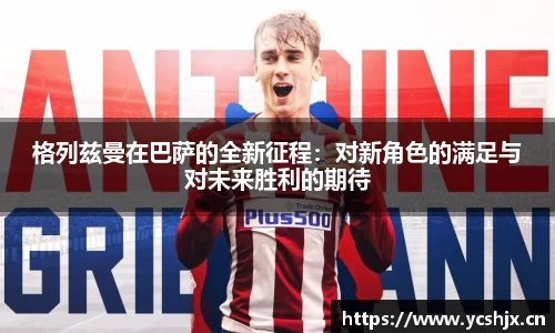 格列兹曼在巴萨的全新征程：对新角色的满足与对未来胜利的期待