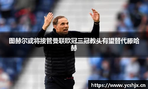 图赫尔或将接管曼联欧冠三冠教头有望替代滕哈赫