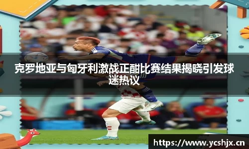 克罗地亚与匈牙利激战正酣比赛结果揭晓引发球迷热议